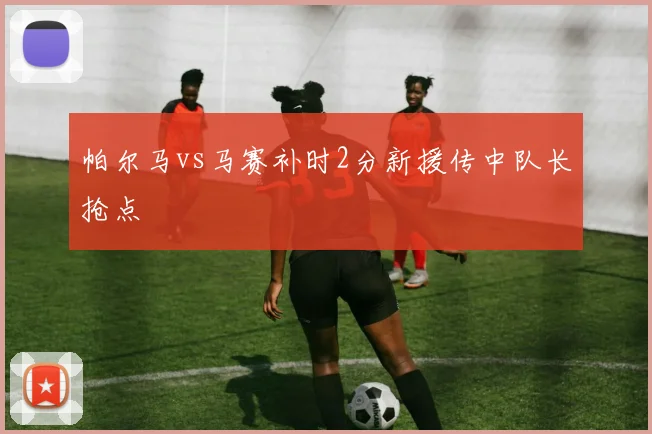 帕尔马vs马赛补时2分新援传中队长抢点