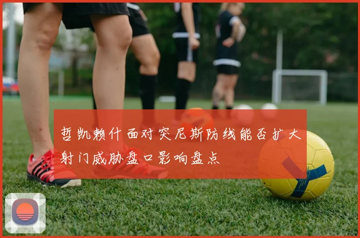 哲凯赖什面对突尼斯防线能否扩大射门威胁盘口影响盘点