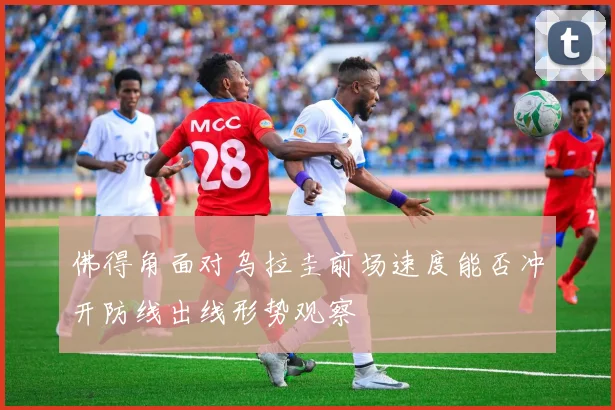 佛得角面对乌拉圭前场速度能否冲开防线出线形势观察