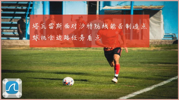 塔瓦雷斯面对沙特防线能否制造点球机会边路任务看点
