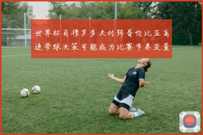 世界杯肖穆罗多夫对阵哥伦比亚高速带球决策可能成为比赛节奏变量
